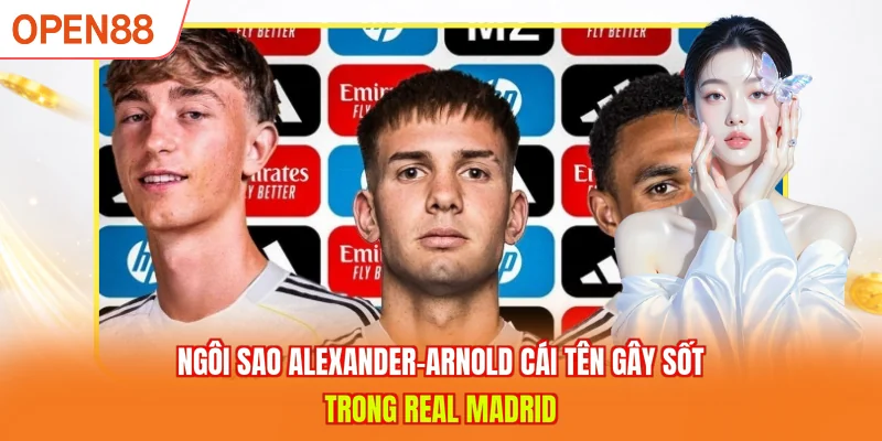 Ng&ocirc;i sao Alexander-Arnold c&aacute;i t&ecirc;n g&acirc;y sốt trong Real Madrid 